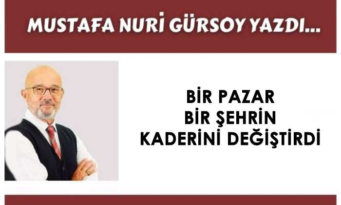 BİR PAZAR BİR ŞEHRİN KADERİNİ DEĞİŞTİRDİ – Mustafa Nuri GÜRSOY